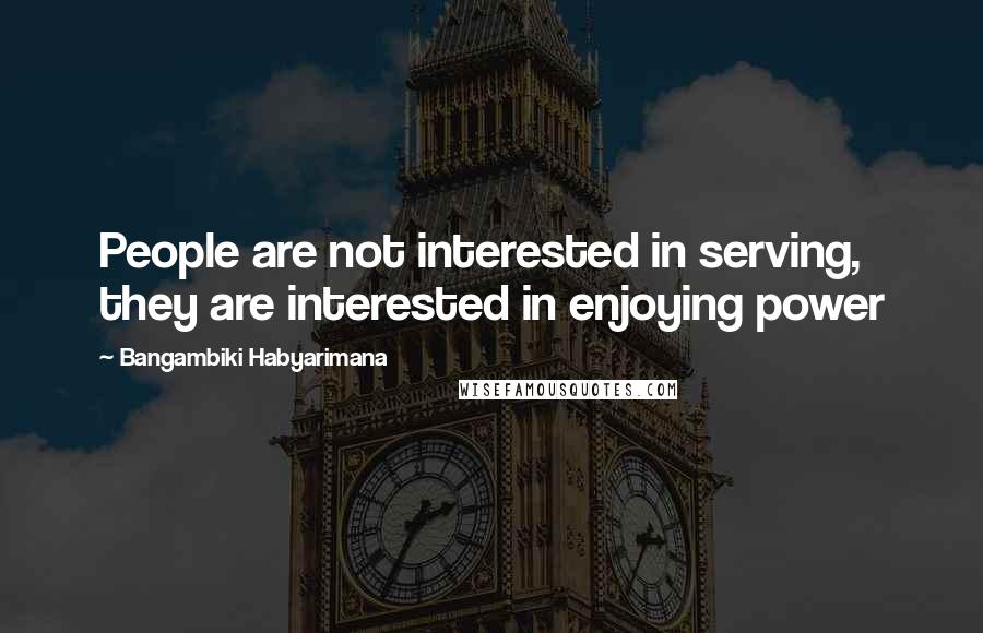 Bangambiki Habyarimana Quotes: People are not interested in serving, they are interested in enjoying power