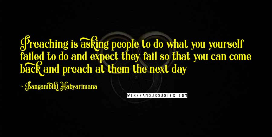 Bangambiki Habyarimana Quotes: Preaching is asking people to do what you yourself failed to do and expect they fail so that you can come back and preach at them the next day