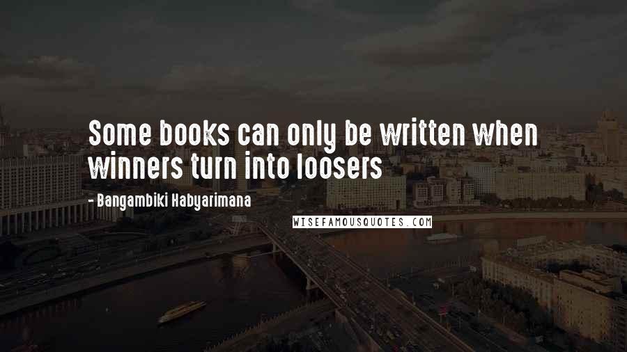 Bangambiki Habyarimana Quotes: Some books can only be written when winners turn into loosers