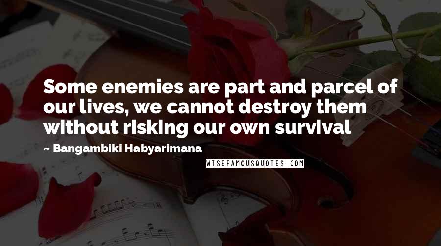Bangambiki Habyarimana Quotes: Some enemies are part and parcel of our lives, we cannot destroy them without risking our own survival