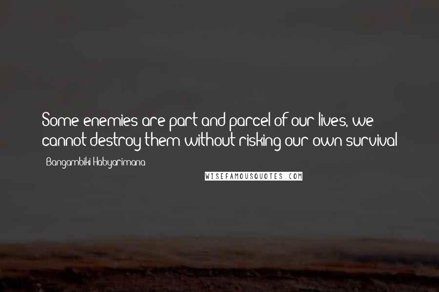 Bangambiki Habyarimana Quotes: Some enemies are part and parcel of our lives, we cannot destroy them without risking our own survival