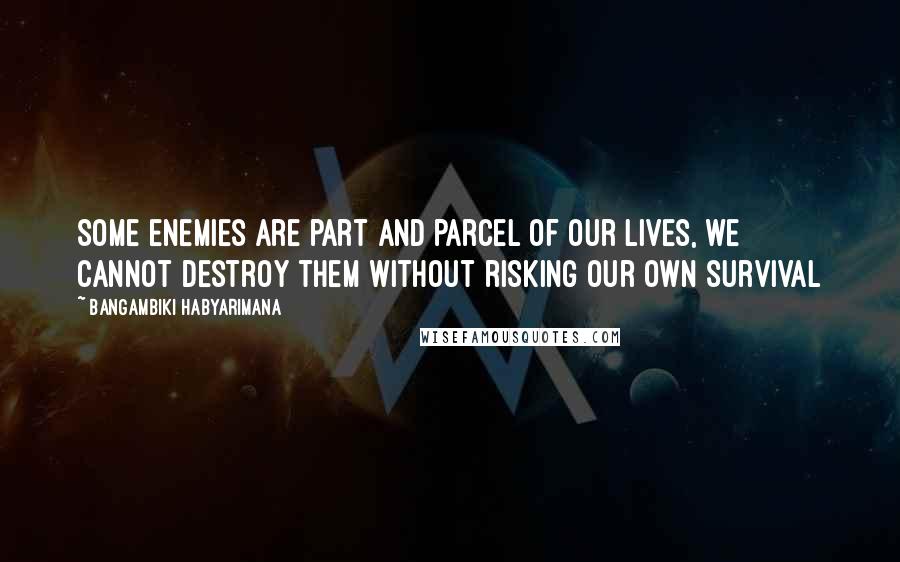 Bangambiki Habyarimana Quotes: Some enemies are part and parcel of our lives, we cannot destroy them without risking our own survival