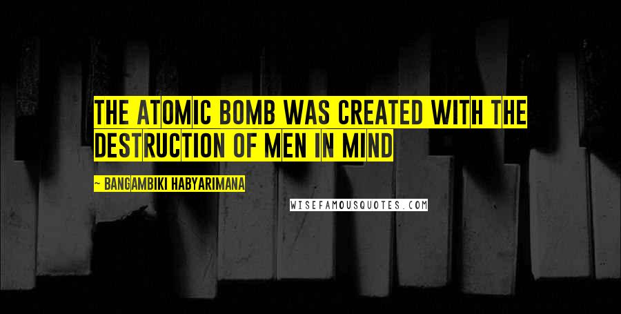 Bangambiki Habyarimana Quotes: The atomic bomb was created with the destruction of men in mind