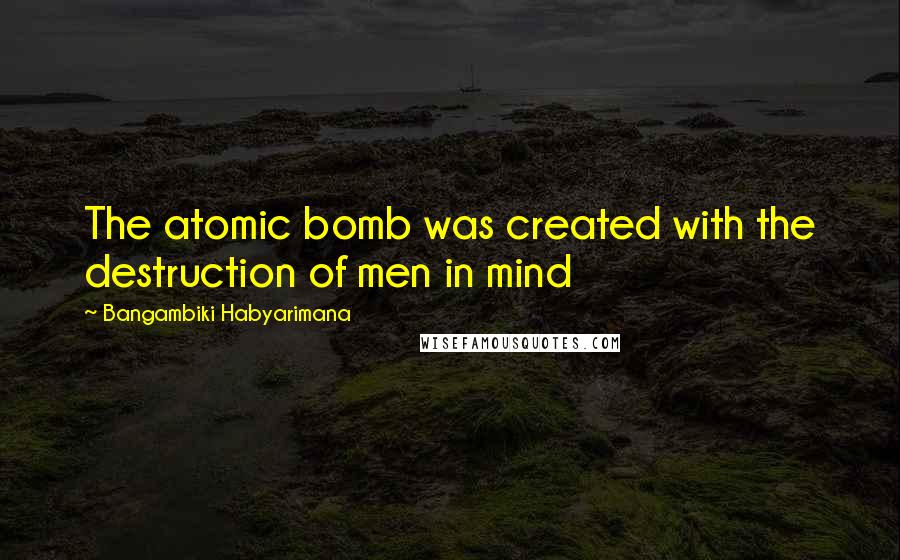 Bangambiki Habyarimana Quotes: The atomic bomb was created with the destruction of men in mind