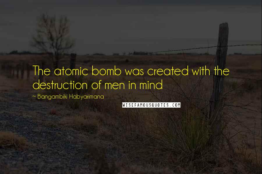 Bangambiki Habyarimana Quotes: The atomic bomb was created with the destruction of men in mind