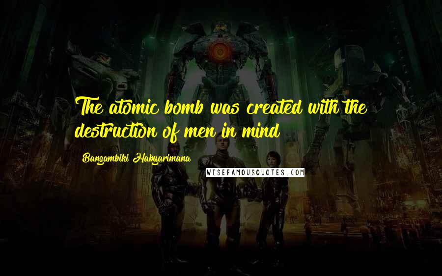 Bangambiki Habyarimana Quotes: The atomic bomb was created with the destruction of men in mind