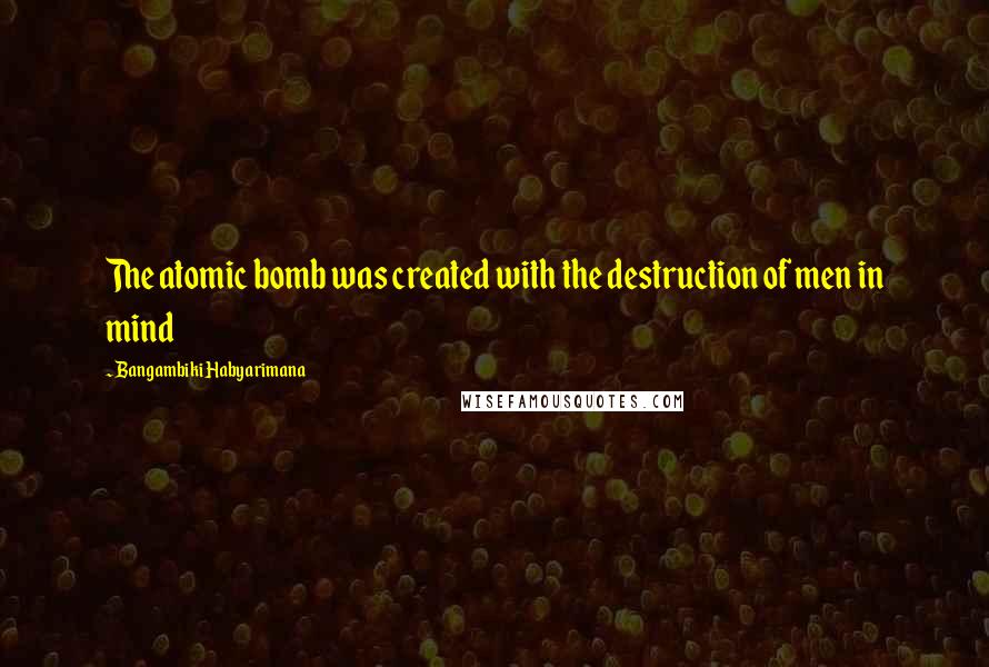 Bangambiki Habyarimana Quotes: The atomic bomb was created with the destruction of men in mind