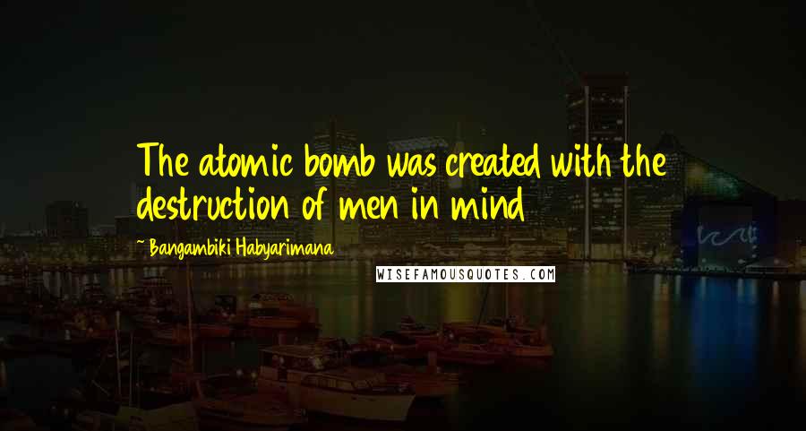 Bangambiki Habyarimana Quotes: The atomic bomb was created with the destruction of men in mind