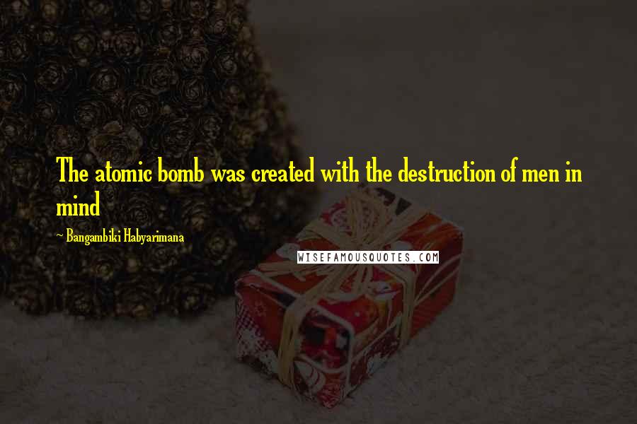 Bangambiki Habyarimana Quotes: The atomic bomb was created with the destruction of men in mind