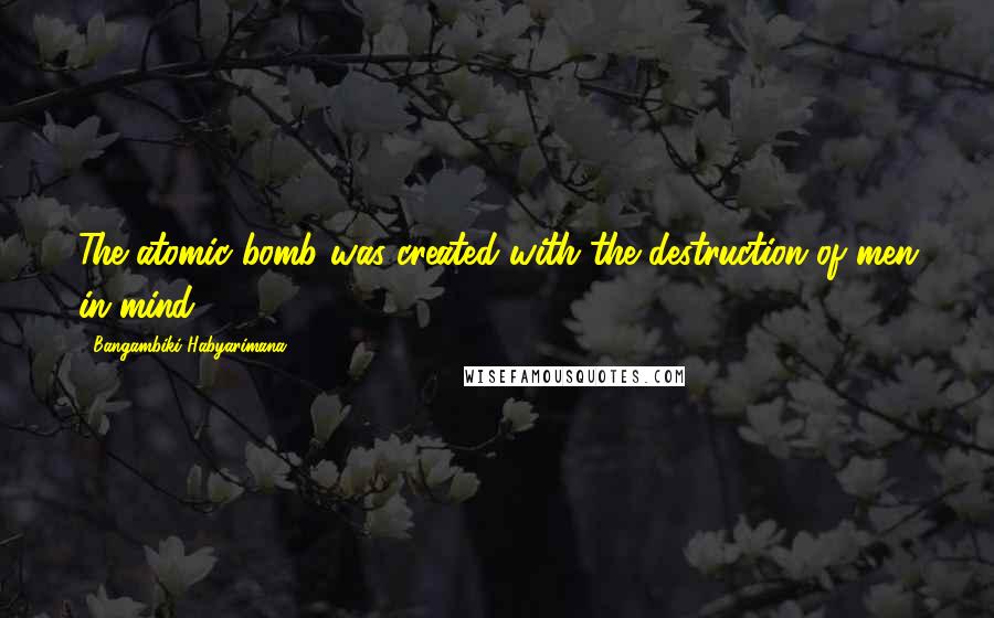 Bangambiki Habyarimana Quotes: The atomic bomb was created with the destruction of men in mind