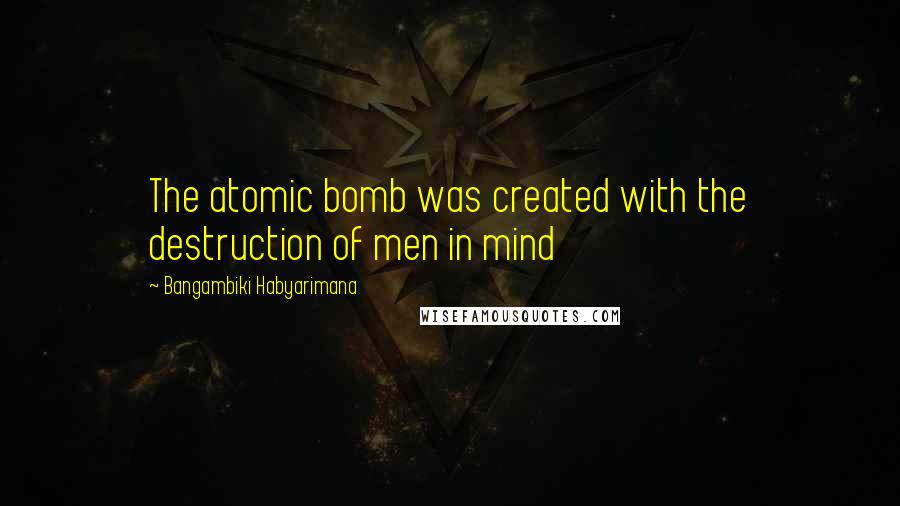 Bangambiki Habyarimana Quotes: The atomic bomb was created with the destruction of men in mind