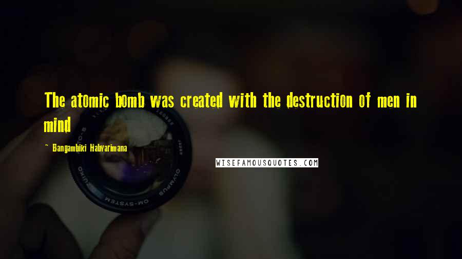 Bangambiki Habyarimana Quotes: The atomic bomb was created with the destruction of men in mind