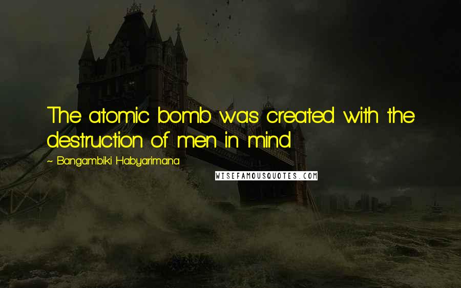 Bangambiki Habyarimana Quotes: The atomic bomb was created with the destruction of men in mind