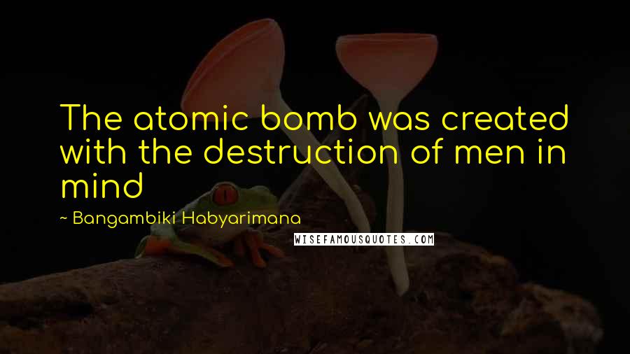 Bangambiki Habyarimana Quotes: The atomic bomb was created with the destruction of men in mind