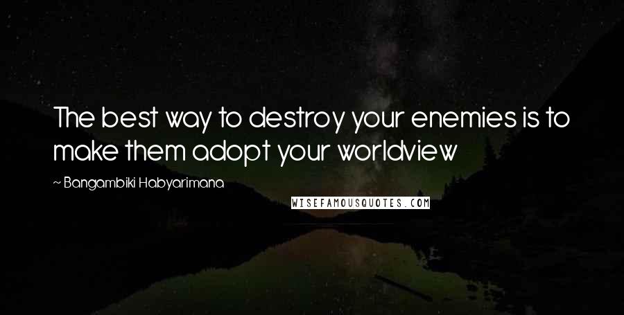 Bangambiki Habyarimana Quotes: The best way to destroy your enemies is to make them adopt your worldview