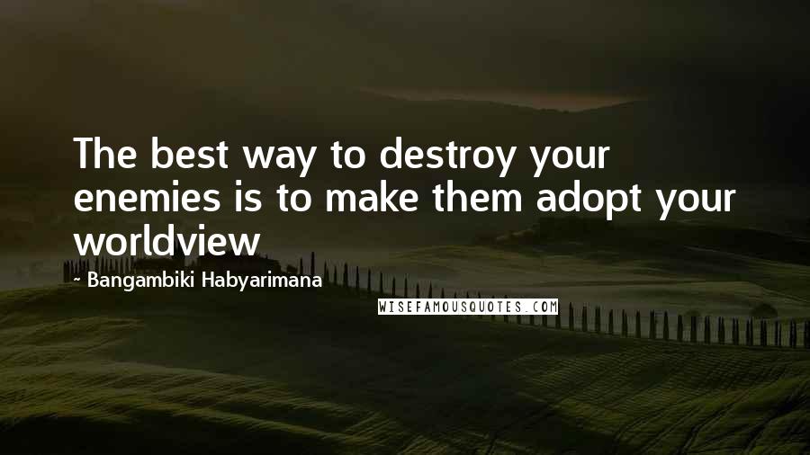 Bangambiki Habyarimana Quotes: The best way to destroy your enemies is to make them adopt your worldview
