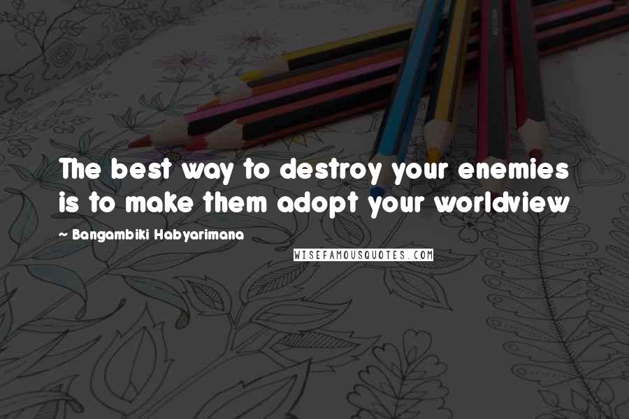 Bangambiki Habyarimana Quotes: The best way to destroy your enemies is to make them adopt your worldview