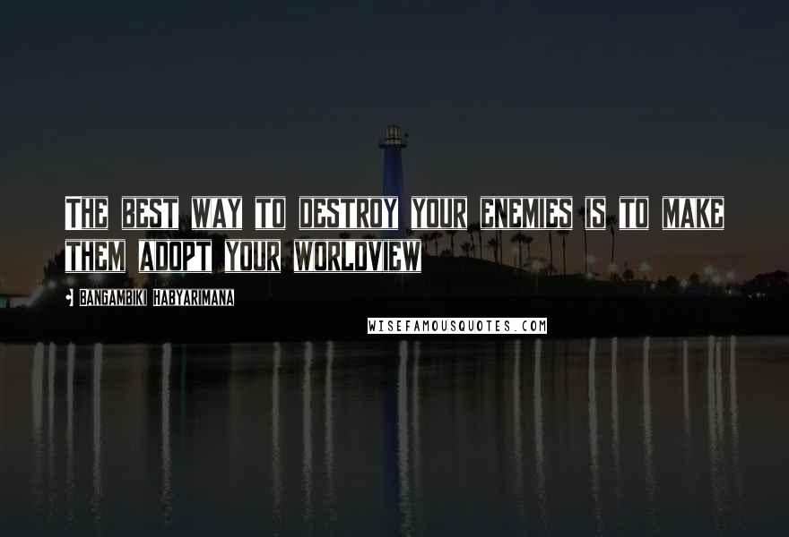 Bangambiki Habyarimana Quotes: The best way to destroy your enemies is to make them adopt your worldview
