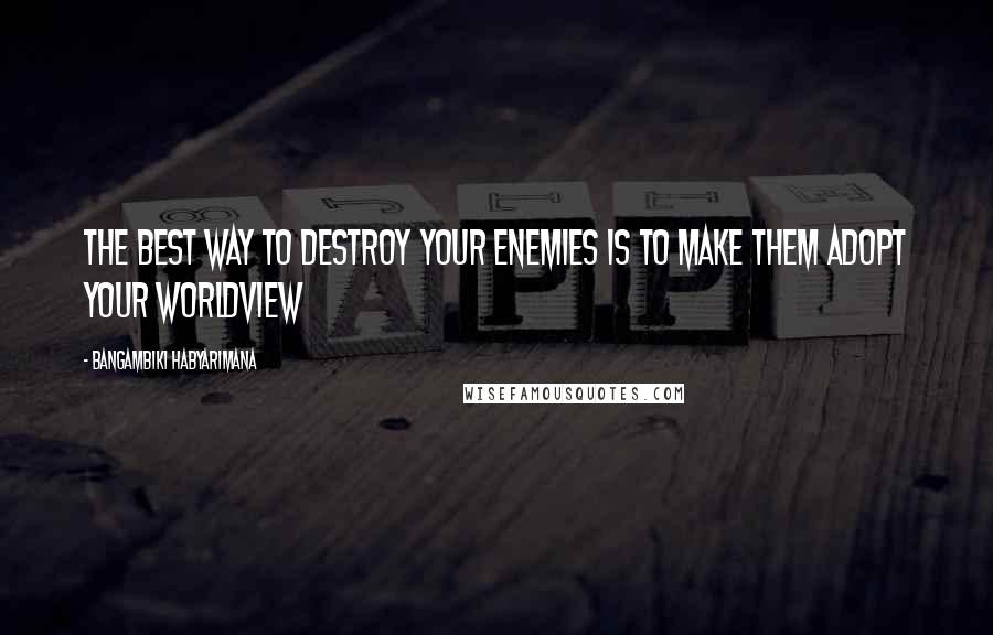 Bangambiki Habyarimana Quotes: The best way to destroy your enemies is to make them adopt your worldview