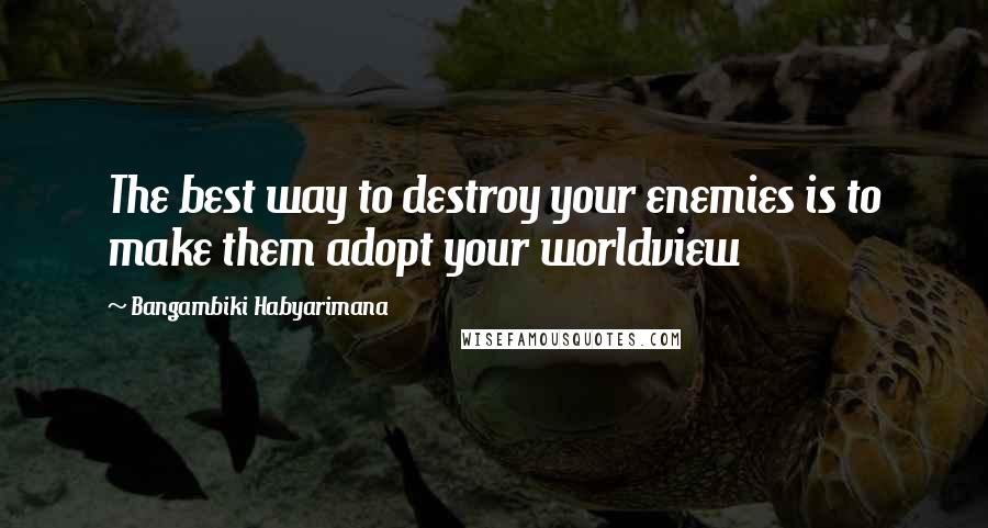 Bangambiki Habyarimana Quotes: The best way to destroy your enemies is to make them adopt your worldview