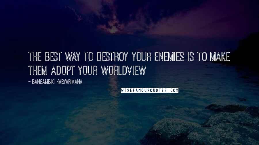 Bangambiki Habyarimana Quotes: The best way to destroy your enemies is to make them adopt your worldview