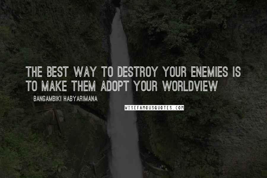 Bangambiki Habyarimana Quotes: The best way to destroy your enemies is to make them adopt your worldview