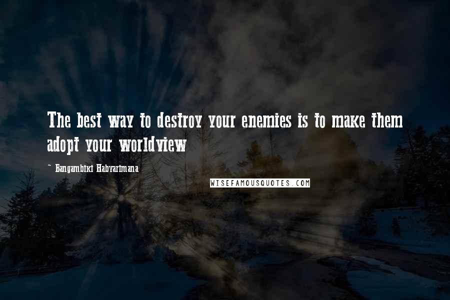 Bangambiki Habyarimana Quotes: The best way to destroy your enemies is to make them adopt your worldview