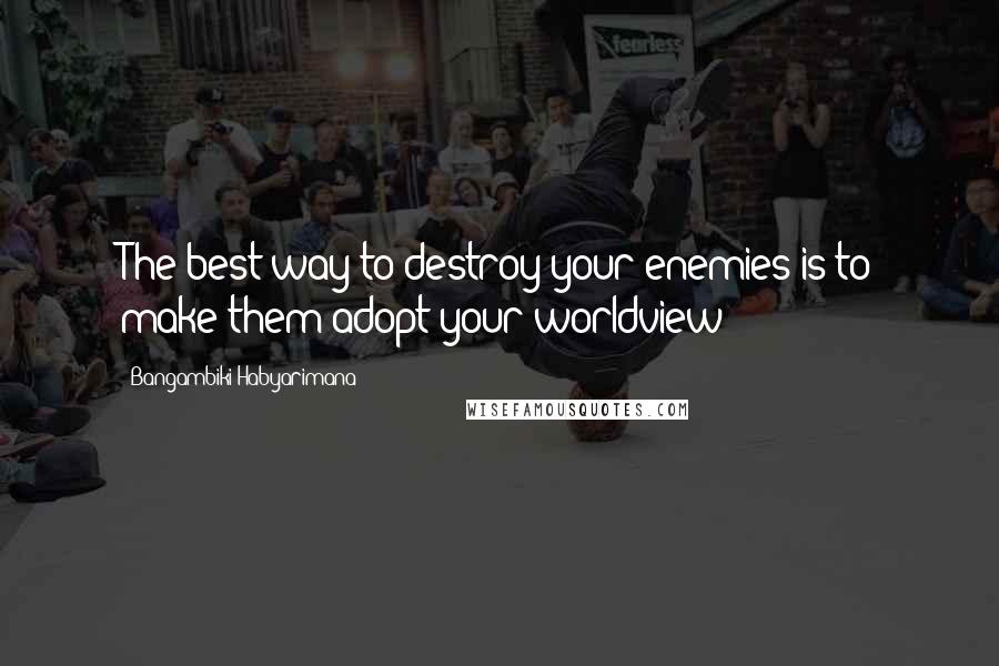 Bangambiki Habyarimana Quotes: The best way to destroy your enemies is to make them adopt your worldview