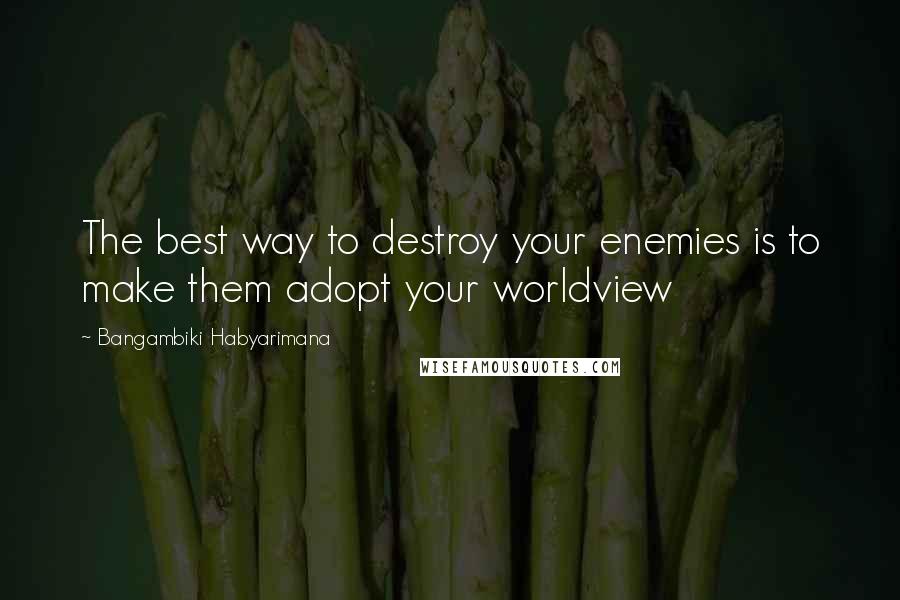 Bangambiki Habyarimana Quotes: The best way to destroy your enemies is to make them adopt your worldview