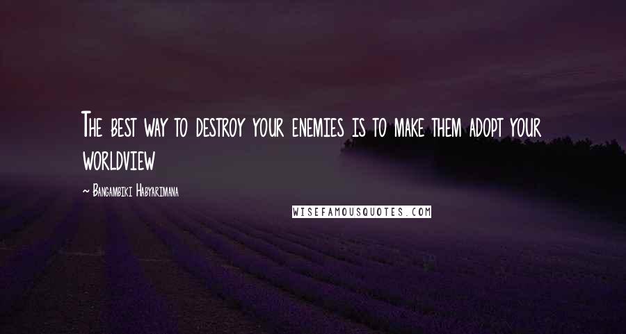 Bangambiki Habyarimana Quotes: The best way to destroy your enemies is to make them adopt your worldview