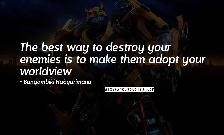 Bangambiki Habyarimana Quotes: The best way to destroy your enemies is to make them adopt your worldview