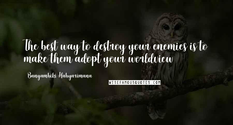 Bangambiki Habyarimana Quotes: The best way to destroy your enemies is to make them adopt your worldview