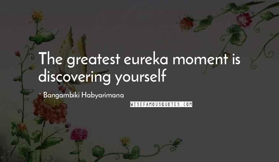 Bangambiki Habyarimana Quotes: The greatest eureka moment is discovering yourself
