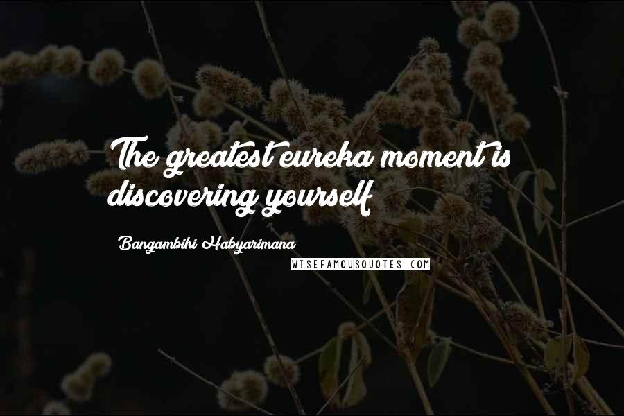 Bangambiki Habyarimana Quotes: The greatest eureka moment is discovering yourself