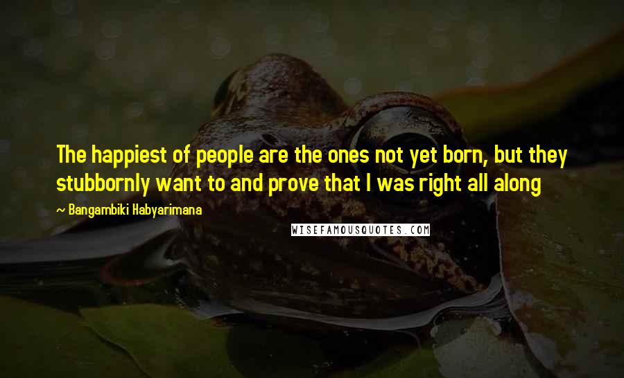 Bangambiki Habyarimana Quotes: The happiest of people are the ones not yet born, but they stubbornly want to and prove that I was right all along