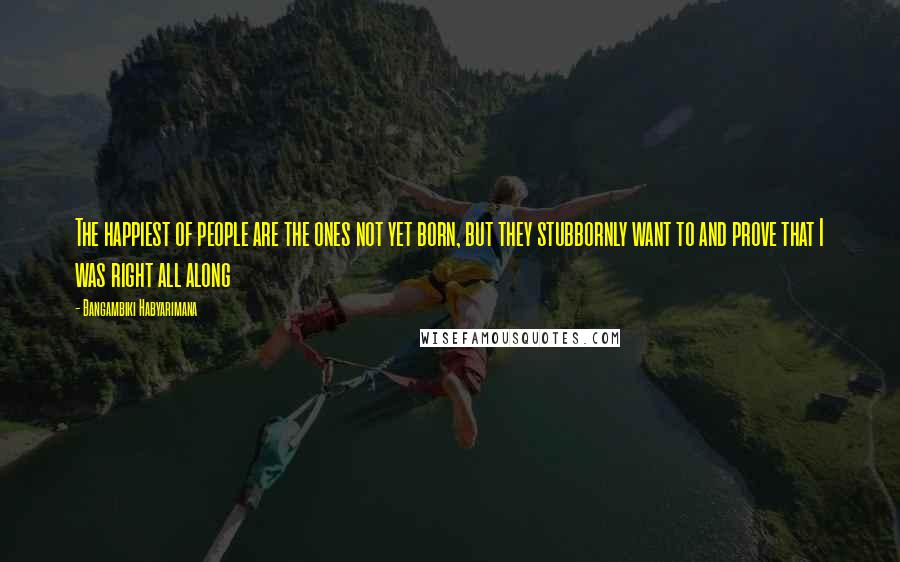 Bangambiki Habyarimana Quotes: The happiest of people are the ones not yet born, but they stubbornly want to and prove that I was right all along