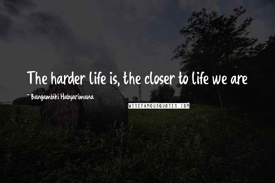 Bangambiki Habyarimana Quotes: The harder life is, the closer to life we are