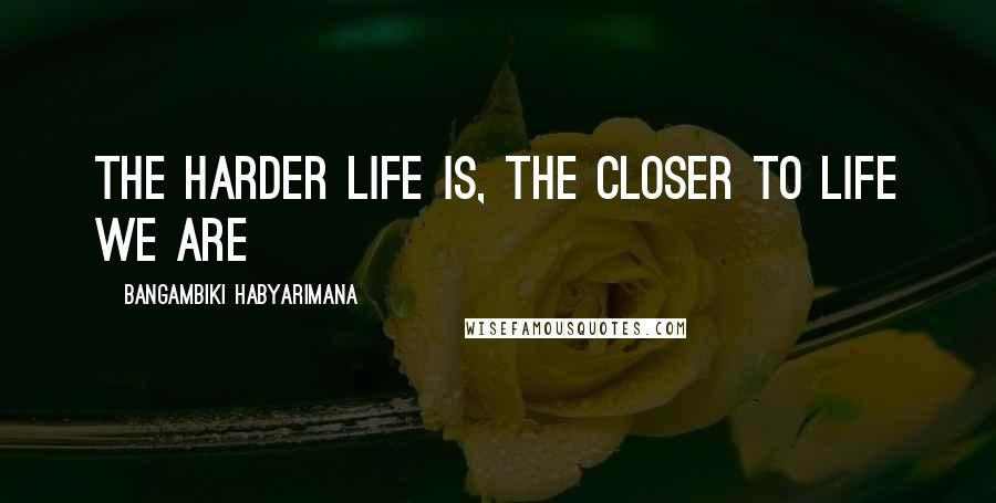 Bangambiki Habyarimana Quotes: The harder life is, the closer to life we are