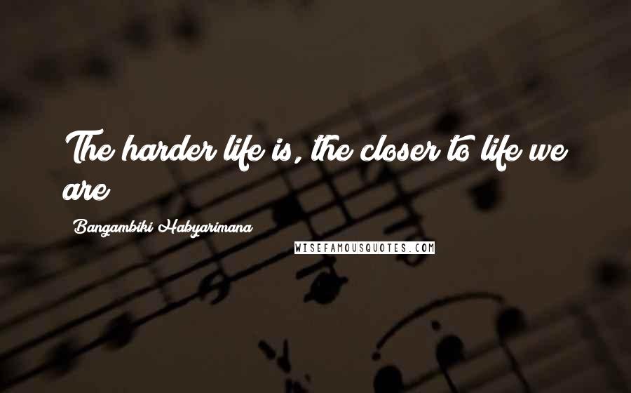 Bangambiki Habyarimana Quotes: The harder life is, the closer to life we are