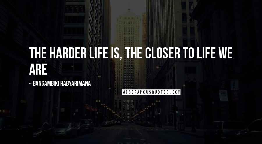 Bangambiki Habyarimana Quotes: The harder life is, the closer to life we are