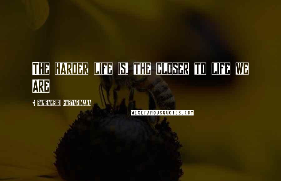 Bangambiki Habyarimana Quotes: The harder life is, the closer to life we are