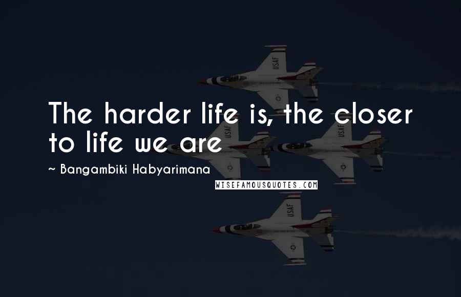Bangambiki Habyarimana Quotes: The harder life is, the closer to life we are