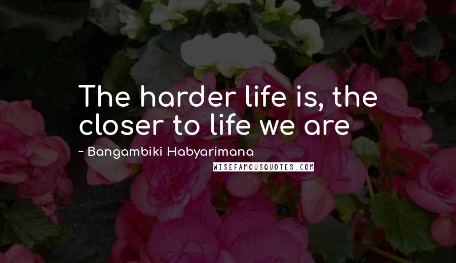 Bangambiki Habyarimana Quotes: The harder life is, the closer to life we are