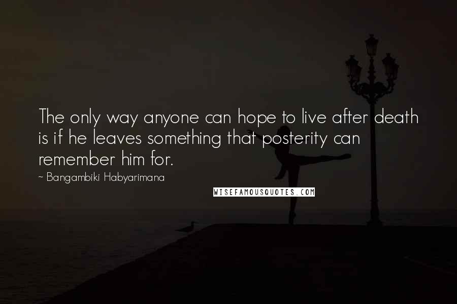 Bangambiki Habyarimana Quotes: The only way anyone can hope to live after death is if he leaves something that posterity can remember him for.