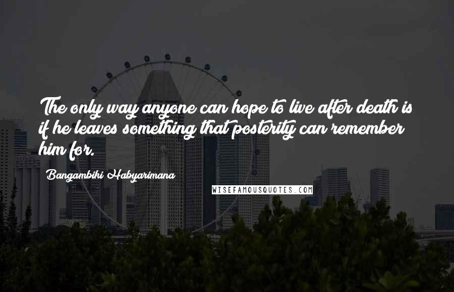 Bangambiki Habyarimana Quotes: The only way anyone can hope to live after death is if he leaves something that posterity can remember him for.