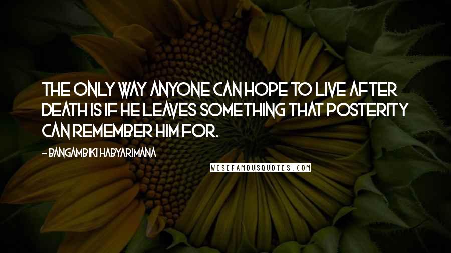 Bangambiki Habyarimana Quotes: The only way anyone can hope to live after death is if he leaves something that posterity can remember him for.