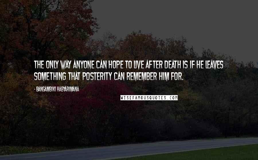 Bangambiki Habyarimana Quotes: The only way anyone can hope to live after death is if he leaves something that posterity can remember him for.