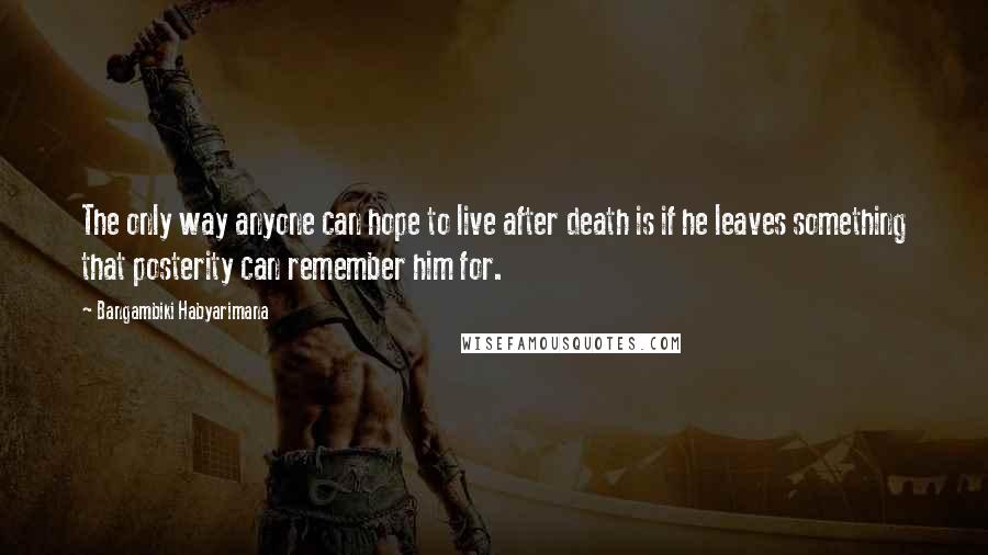 Bangambiki Habyarimana Quotes: The only way anyone can hope to live after death is if he leaves something that posterity can remember him for.