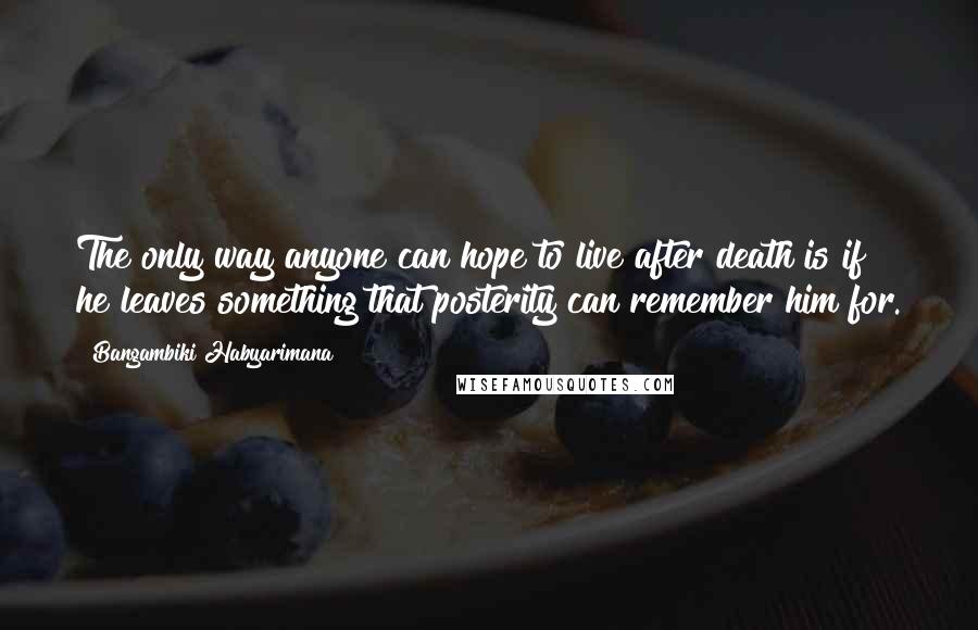 Bangambiki Habyarimana Quotes: The only way anyone can hope to live after death is if he leaves something that posterity can remember him for.