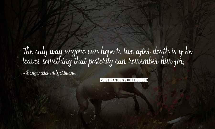 Bangambiki Habyarimana Quotes: The only way anyone can hope to live after death is if he leaves something that posterity can remember him for.